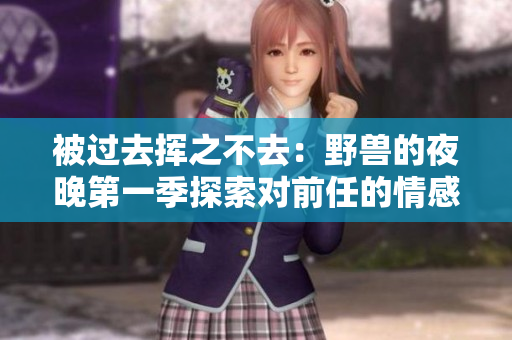 被過去揮之不去：野獸的夜晚第一季探索對前任的情感影響！
