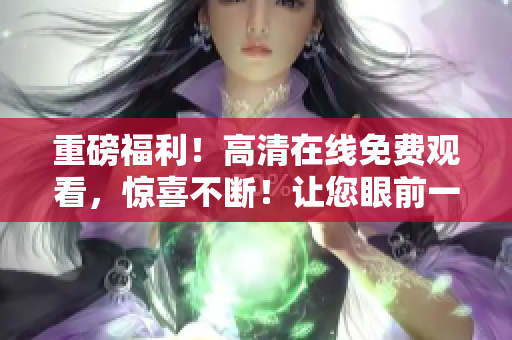 重磅福利！高清在線免費觀看，驚喜不斷！讓您眼前一亮的最新力作！