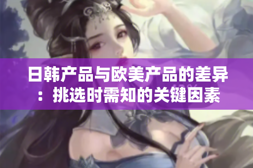 日韓產(chǎn)品與歐美產(chǎn)品的差異：挑選時需知的關(guān)鍵因素