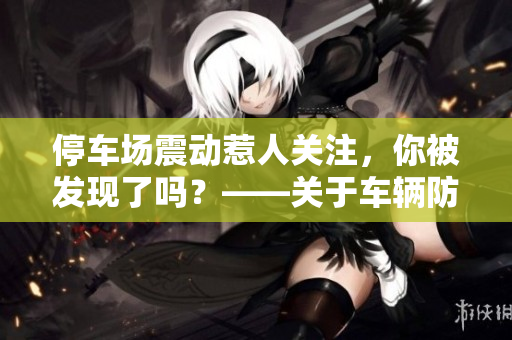 停車(chē)場(chǎng)震動(dòng)惹人關(guān)注，你被發(fā)現(xiàn)了嗎？——關(guān)于車(chē)輛防盜的小貼士
