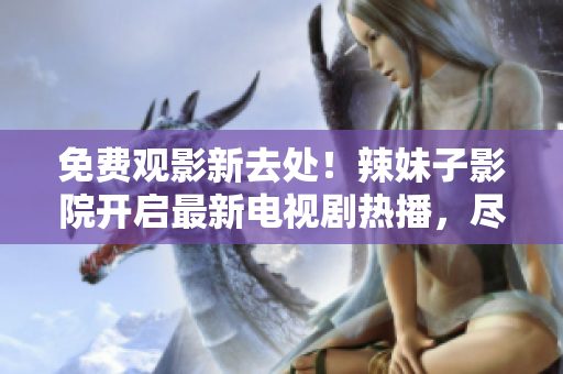 免費觀影新去處！辣妹子影院開啟最新電視劇熱播，盡情暢享精彩影視盛宴