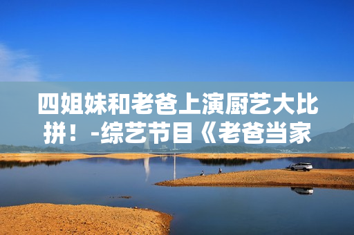 四姐妹和老爸上演廚藝大比拼！-綜藝節(jié)目《老爸當(dāng)家》第幾集？