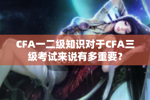 CFA一二級知識對于CFA三級考試來說有多重要？