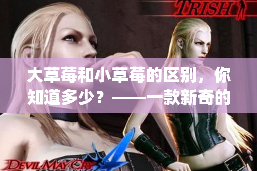 大草莓和小草莓的區(qū)別，你知道多少？——一款新奇的蜜絲婷產(chǎn)品對比(1)