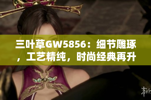 三葉草GW5856：細節(jié)雕琢，工藝精純，時尚經(jīng)典再升級