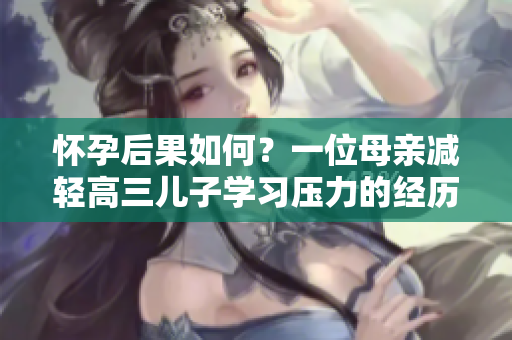 懷孕后果如何？一位母親減輕高三兒子學(xué)習(xí)壓力的經(jīng)歷