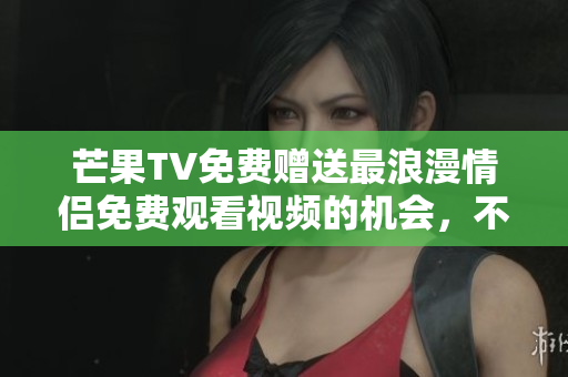 芒果TV免費贈送最浪漫情侶免費觀看視頻的機會，不容錯過！