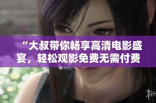 “大叔帶你暢享高清電影盛宴，輕松觀影免費(fèi)無需付費(fèi)”