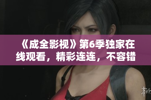 《成全影視》第6季獨(dú)家在線觀看，精彩連連，不容錯(cuò)過