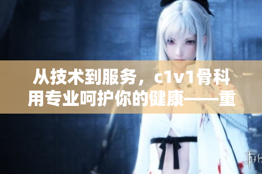 從技術(shù)到服務(wù)，c1v1骨科用專業(yè)呵護(hù)你的健康——重磅推薦！