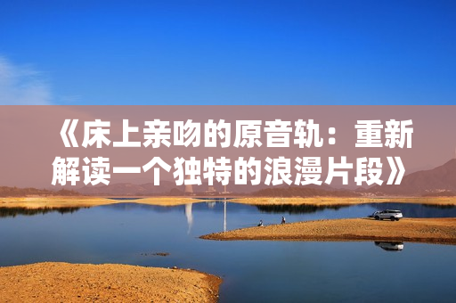 《床上親吻的原音軌：重新解讀一個(gè)獨(dú)特的浪漫片段》