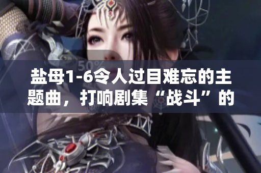 鹽母1-6令人過(guò)目難忘的主題曲，打響劇集“戰(zhàn)斗”的序曲