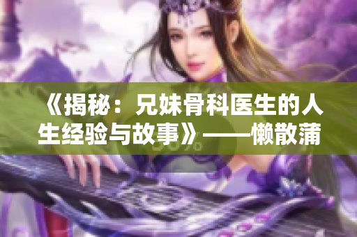 《揭秘：兄妹骨科醫(yī)生的人生經(jīng)驗(yàn)與故事》——懶散蒲公英的回憶錄