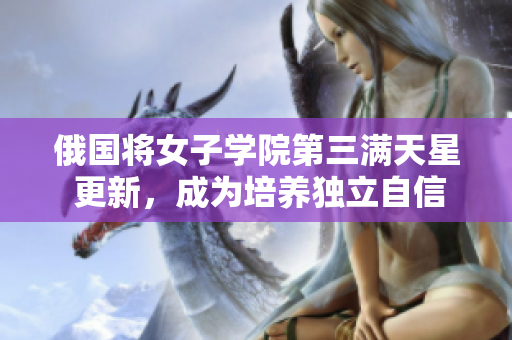 俄國將女子學院第三滿天星 更新，成為培養(yǎng)獨立自信女性的重要平臺