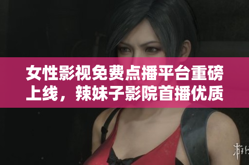 女性影視免費(fèi)點(diǎn)播平臺(tái)重磅上線，辣妹子影院首播優(yōu)質(zhì)電視劇