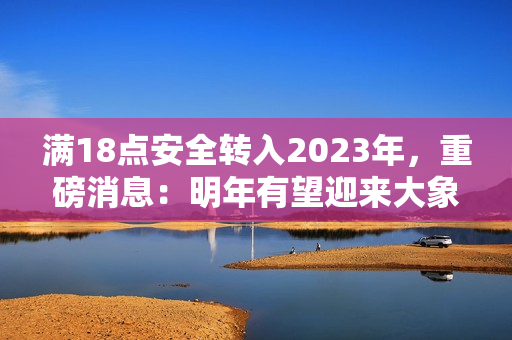 滿18點安全轉(zhuǎn)入2023年，重磅消息：明年有望迎來大象！