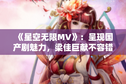 《星空無限MV》：呈現(xiàn)國產(chǎn)劇魅力，梁佳巨獻不容錯過！
