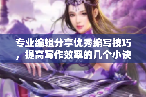 專業(yè)編輯分享優(yōu)秀編寫技巧，提高寫作效率的幾個(gè)小訣竅
