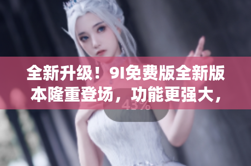 全新升級！9I免費版全新版本隆重登場，功能更強大，體驗更暢快(1)
