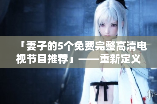 「妻子的5個(gè)免費(fèi)完整高清電視節(jié)目推薦」——重新定義您的電視休閑時(shí)間