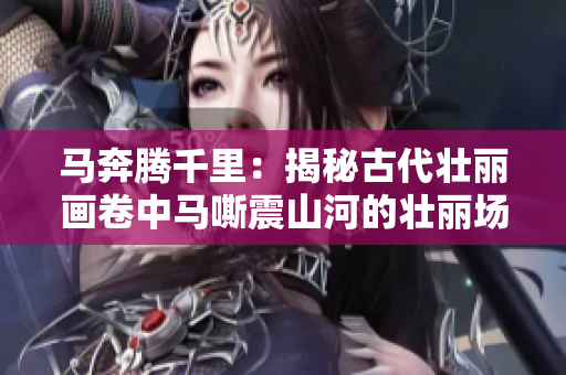 馬奔騰千里：揭秘古代壯麗畫卷中馬嘶震山河的壯麗場景！