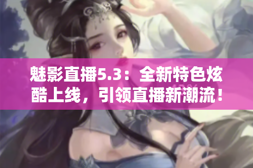 魅影直播5.3：全新特色炫酷上線，引領(lǐng)直播新潮流！