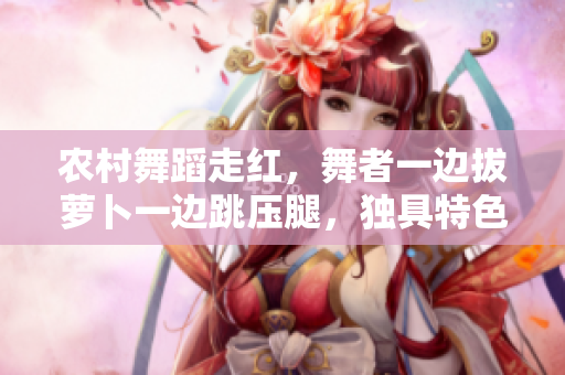 農(nóng)村舞蹈走紅，舞者一邊拔蘿卜一邊跳壓腿，獨(dú)具特色惹人關(guān)注