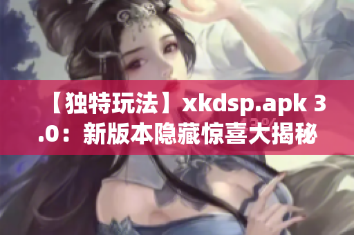 【獨(dú)特玩法】xkdsp.apk 3.0：新版本隱藏驚喜大揭秘(1)