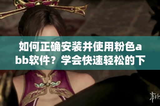 如何正確安裝并使用粉色abb軟件？學(xué)會快速輕松的下載和配置方法(1)