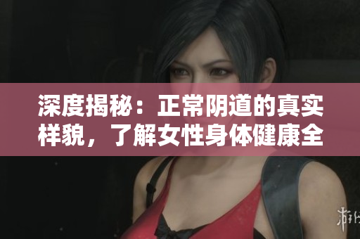 深度揭秘：正常陰道的真實(shí)樣貌，了解女性身體健康全貌！