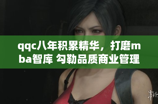 qqc八年積累精華，打磨mba智庫(kù) 勾勒品質(zhì)商業(yè)管理學(xué)府