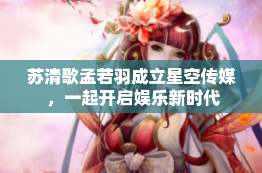 蘇清歌孟若羽成立星空傳媒 ，一起開啟娛樂新時(shí)代