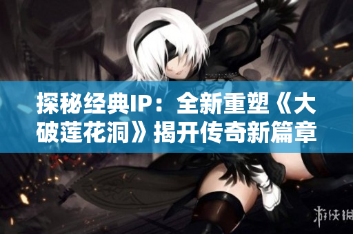 探秘經(jīng)典IP：全新重塑《大破蓮花洞》揭開傳奇新篇章！