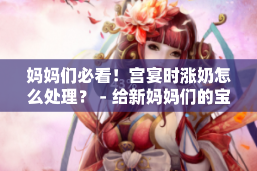 媽媽們必看！宮宴時(shí)漲奶怎么處理？ - 給新媽媽們的寶貴建議。