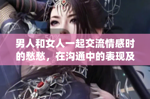 男人和女人一起交流情感時(shí)的愁愁，在溝通中的表現(xiàn)及解決方式(1)