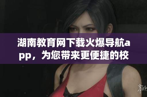 湖南教育網(wǎng)下載火爆導(dǎo)航app，為您帶來更便捷的校園導(dǎo)航體驗(yàn)(1)