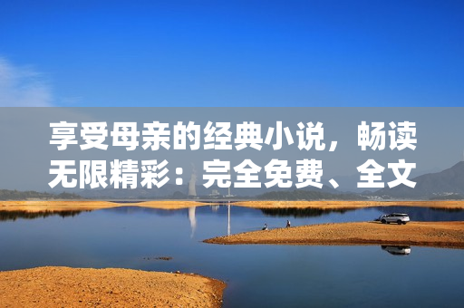 享受母親的經(jīng)典小說(shuō)，暢讀無(wú)限精彩：完全免費(fèi)、全文解鎖！