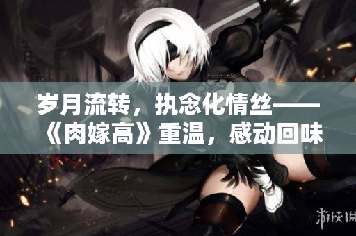 歲月流轉(zhuǎn)，執(zhí)念化情絲——《肉嫁高》重溫，感動回味