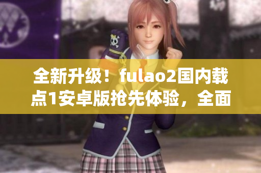 全新升級！fulao2國內(nèi)載點(diǎn)1安卓版搶先體驗(yàn)，全面解析特色功能(1)