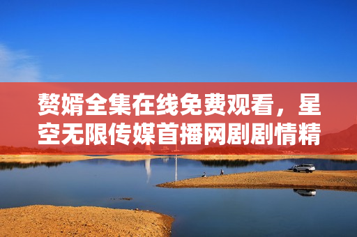 贅婿全集在線免費(fèi)觀看，星空無限傳媒首播網(wǎng)劇劇情精彩！