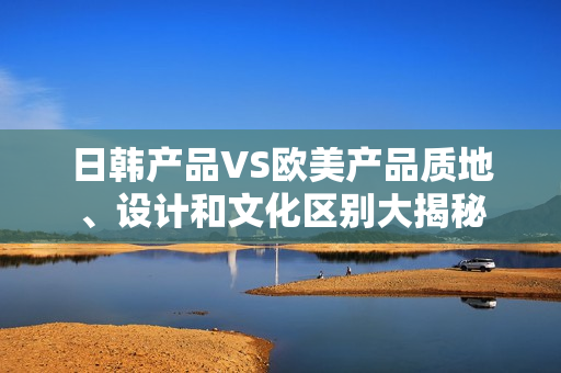 日韓產(chǎn)品VS歐美產(chǎn)品質(zhì)地、設(shè)計(jì)和文化區(qū)別大揭秘