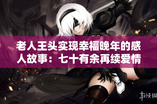 老人王頭實(shí)現(xiàn)幸福晚年的感人故事：七十有余再續(xù)愛(ài)情約定