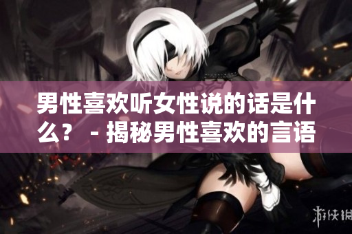 男性喜歡聽(tīng)女性說(shuō)的話(huà)是什么？ - 揭秘男性喜歡的言語(yǔ)表達(dá)