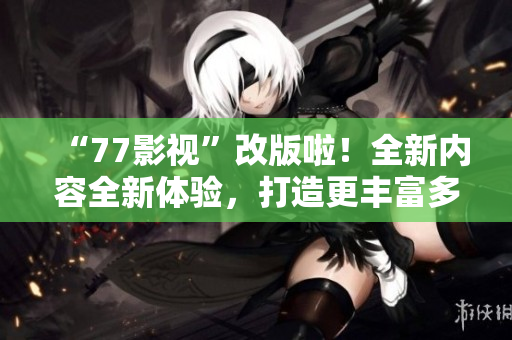 “77影視”改版啦！全新內(nèi)容全新體驗(yàn)，打造更豐富多彩的視聽(tīng)享受