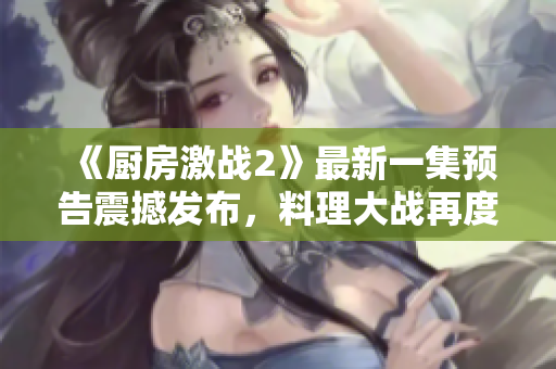 《廚房激戰(zhàn)2》最新一集預(yù)告震撼發(fā)布，料理大戰(zhàn)再度上演