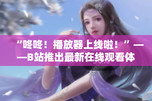 “咚咚！播放器上線啦！”——B站推出最新在線觀看體驗(yàn)