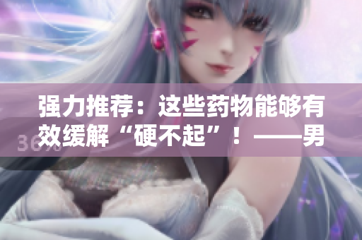 強(qiáng)力推薦：這些藥物能夠有效緩解“硬不起”！——男性必讀！