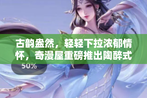 古韻盎然，輕輕下拉濃郁情懷，奇漫屋重磅推出陶醉式古風(fēng)漫畫