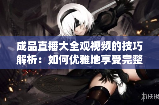 成品直播大全觀(guān)視頻的技巧解析：如何優(yōu)雅地享受完整觀(guān)賞體驗(yàn)(1)
