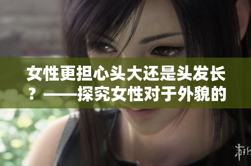 女性更擔(dān)心頭大還是頭發(fā)長(zhǎng)？——探究女性對(duì)于外貌的偏好